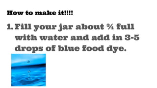 How to make it!!!!
1. Fill your jar about ¾ full
with water and add in 3-5
drops of blue food dye.