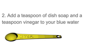 2. Add a teaspoon of dish soap and a
teaspoon vinegar to your blue water
