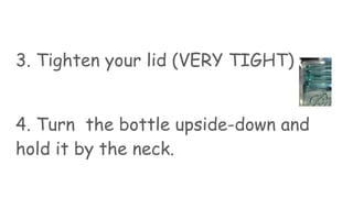3. Tighten your lid (VERY TIGHT)
4. Turn the bottle upside-down and
hold it by the neck.