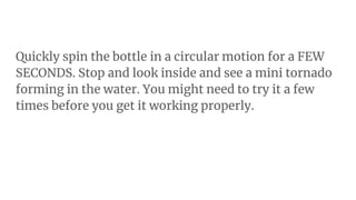 Quickly spin the bottle in a circular motion for a FEW
SECONDS. Stop and look inside and see a mini tornado
forming in the water. You might need to try it a few
times before you get it working properly.