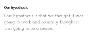 Our hypothesis
Our hypothesis is that we thought it was
going to work and basically thought it
was going to be a success.