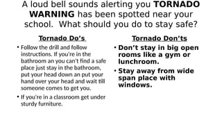 A loud bell sounds alerting you TORNADO
WARNING has been spotted near your
school. What should you do to stay safe?
Tornad...