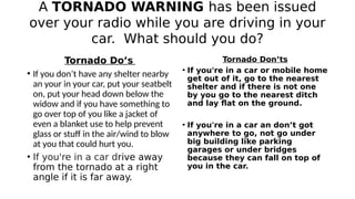 A TORNADO WARNING has been issued
over your radio while you are driving in your
car. What should you do?
Tornado Do’s
• If...
