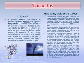 Tornados
                                               Furacões, ciclones e tufões
               O que é?                           Os chamados ciclones, tufões e furacões são
                                                   todos tempestades giratórias violentas que,
   A palavra tornado tem origem na                colectivamente, ganham o nome de ciclones
    palavra espanhola tornada, que significa       tropicais. Eles se formam sobre águas
                                                   tropicais quentes e a velocidade do vento no
    tempestade. O tornado é uma coluna de          olho do ciclone pode chegar a 120 km por
    ar giratória, que se desloca a uma             hora.
                                                   As tempestades são nomeadas de acordo com
    velocidade de 30km/h a 60km/h em           
                                                   listas sazonais mantidas pelas agências de
    volta de um centro de baixa tensão.            meteorologia responsáveis por monitorar a
    Apesar de pequeno, é um intenso                bacia onde os ciclones se formam.
                                                   Os furacões começam no Atlântico, Caribe e
    redemoinho de vento que ocorre quando
                                               
                                                   noroeste do Pacífico, enquanto tufões
    uma nuvem em movimento alcança a               formam-se no oeste do Pacífico e no sudeste
    terra. Quando se forma sobre a água, o         do Oceano Índico. Se um desses "monstros"
                                                   se desenvolve em certas partes do Oceano
    tornado é denominado tromba d'água.            Índico ou em parte do sudoeste do Oceano
                                                   Pacífico, ele se encaixa em uma das três
                                                   variações do termo genérico ciclone.
                                                  Tufões, furacões e ciclones giram todos na
                                                   mesma direcção, anti-horária, se forem
                                                   formados     no    hemisfério    norte.   As
                                                   tempestades que giram no sentido horário
                                                   formam-se no hemisfério sul, apesar de
                                                   serem extremamente raras na bacia do
                                                   Atlântico e mais comuns no Oceano Índico e
                                                   na costa da Austrália, segundo informações
                                                   do site LiveScience.
 