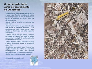 O que se pode fazer
antes do aparecimento
de um tornado:
 •Desenvolva um plano de emergência, para si
 e para a sua família, considerando várias
 situações (em casa, na rua, no trabalho, na
 escola) e prevendo os vários locais de
 abrigo possíveis;
 •Manter todo o entulho em volta da sua

 casa limpo;
 •Manter uma reserva de água mineral, rádio

 com pilhas e alimentos enlatados, e os
 medicamentos mais importantes, para
 alguém na família de que deles necessite
 diariamente;
 •Conheça bem a zona que habita e adquira

 um mapa da região, de modo a poder
 acompanhar a evolução de um tornado pelos
 boletins meteorológicos;
 •Esteja atento à rádio e televisão, de modo

 a estar actualizado sobre a informação
 deste tipo;
 •Se planear um passeio para fora da sua

 região, informe-se sobre as previsões
 meteorológicas e tome as medidas
 necessárias caso o tempo seja ameaçador;
 •Realize exercícios sempre que possível;




 Informação: protecção civil
 