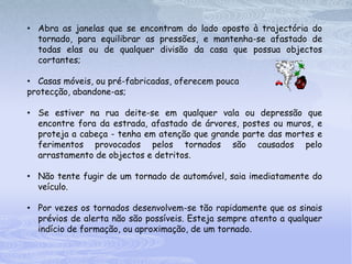• Abra as janelas que se encontram do lado oposto à trajectória do
  tornado, para equilibrar as pressões, e mantenha-se afastado de
  todas elas ou de qualquer divisão da casa que possua objectos
  cortantes;

• Casas móveis, ou pré-fabricadas, oferecem pouca
protecção, abandone-as;

• Se estiver na rua deite-se em qualquer vala ou depressão que
  encontre fora da estrada, afastado de árvores, postes ou muros, e
  proteja a cabeça - tenha em atenção que grande parte das mortes e
  ferimentos provocados pelos tornados são causados pelo
  arrastamento de objectos e detritos.

• Não tente fugir de um tornado de automóvel, saia imediatamente do
  veículo.

• Por vezes os tornados desenvolvem-se tão rapidamente que os sinais
  prévios de alerta não são possíveis. Esteja sempre atento a qualquer
  indício de formação, ou aproximação, de um tornado.
 