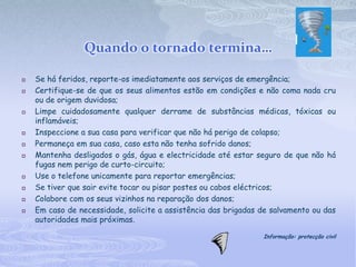 Quando o tornado termina…

   Se há feridos, reporte-os imediatamente aos serviços de emergência;
   Certifique-se de que os seus alimentos estão em condições e não coma nada cru
    ou de origem duvidosa;
   Limpe cuidadosamente qualquer derrame de substâncias médicas, tóxicas ou
    inflamáveis;
   Inspeccione a sua casa para verificar que não há perigo de colapso;
   Permaneça em sua casa, caso esta não tenha sofrido danos;
   Mantenha desligados o gás, água e electricidade até estar seguro de que não há
    fugas nem perigo de curto-circuito;
   Use o telefone unicamente para reportar emergências;
   Se tiver que sair evite tocar ou pisar postes ou cabos eléctricos;
   Colabore com os seus vizinhos na reparação dos danos;
   Em caso de necessidade, solicite a assistência das brigadas de salvamento ou das
    autoridades mais próximas.

                                                                Informação: protecção civil
 