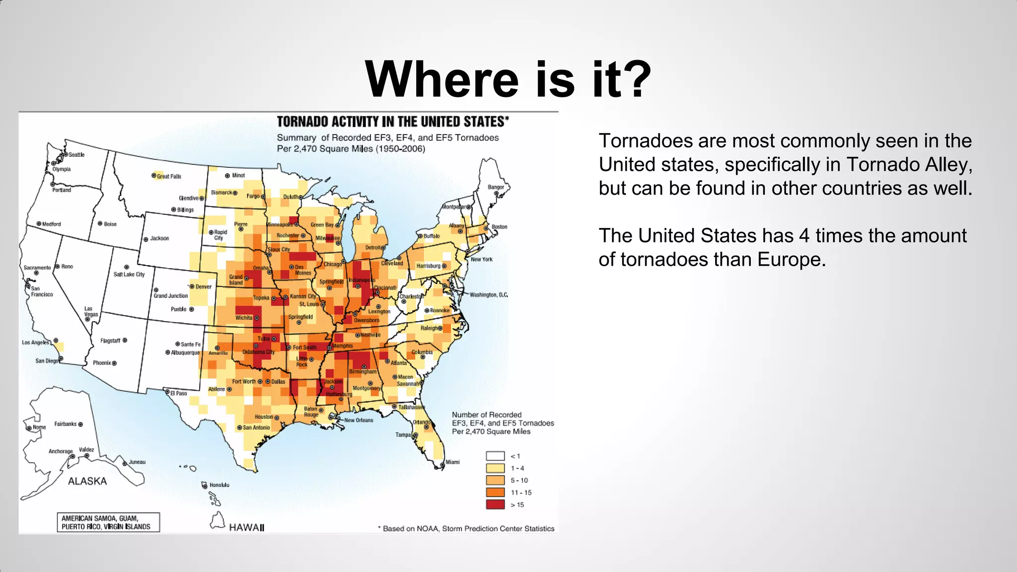 Where is it?
Tornadoes are most commonly seen in the
United states, specifically in Tornado Alley,
but can be found in other countries as well.

The United States has 4 times the amount
of tornadoes than Europe.

 