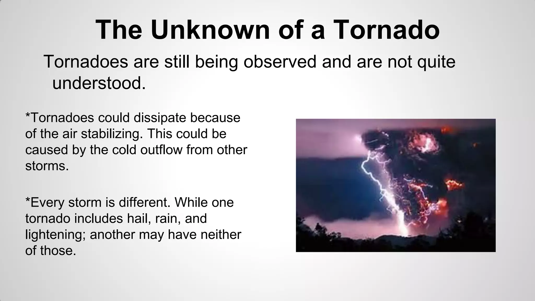The Unknown of a Tornado
Tornadoes are still being observed and are not quite
understood.
*Tornadoes could dissipate because
of the air stabilizing. This could be
caused by the cold outflow from other
storms.

*Every storm is different. While one
tornado includes hail, rain, and
lightening; another may have neither
of those.

 