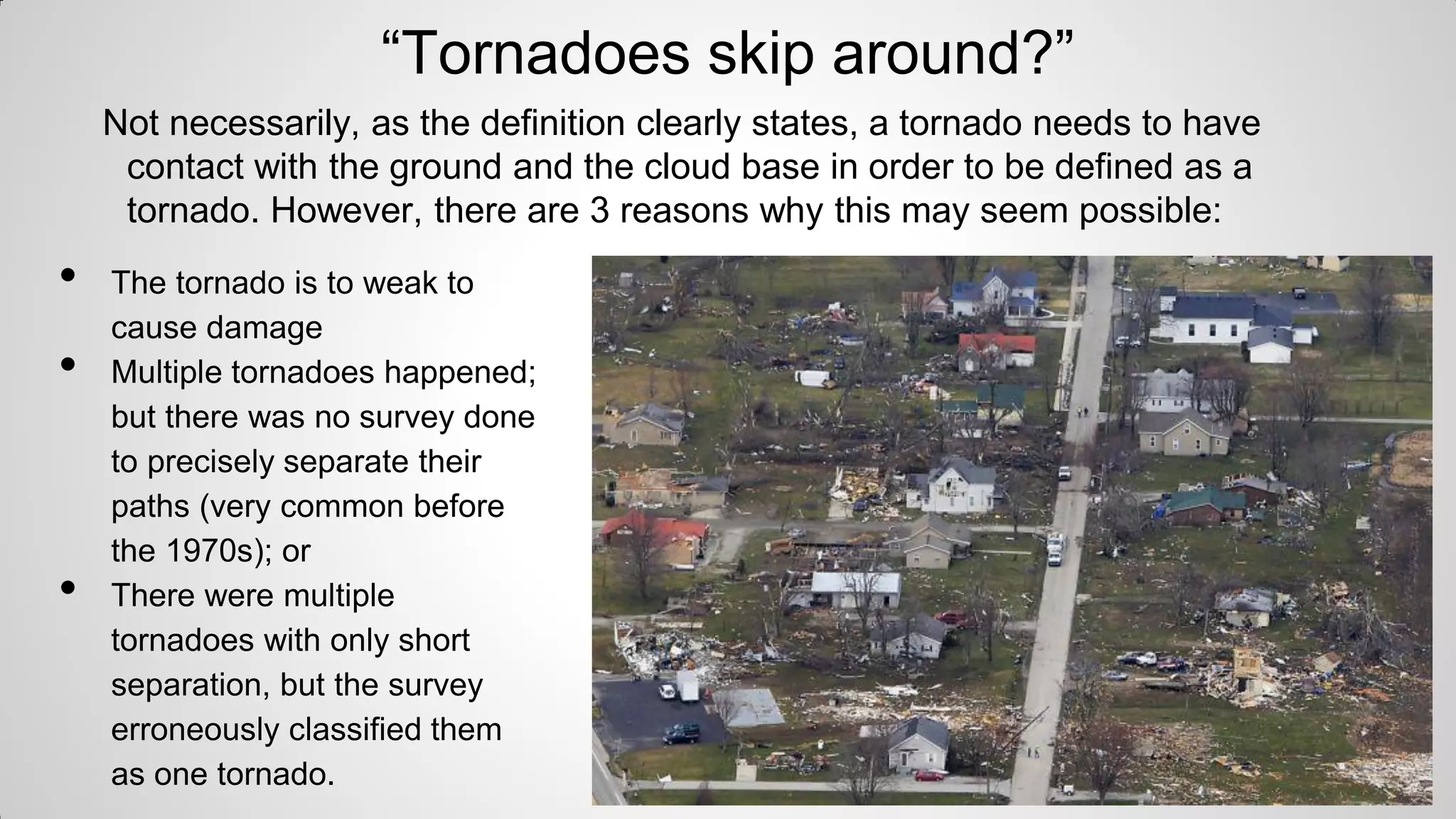 “Tornadoes skip around?”
Not necessarily, as the definition clearly states, a tornado needs to have
contact with the ground and the cloud base in order to be defined as a
tornado. However, there are 3 reasons why this may seem possible:

•
•

•

The tornado is to weak to
cause damage
Multiple tornadoes happened;
but there was no survey done
to precisely separate their
paths (very common before
the 1970s); or
There were multiple
tornadoes with only short
separation, but the survey
erroneously classified them
as one tornado.

 
