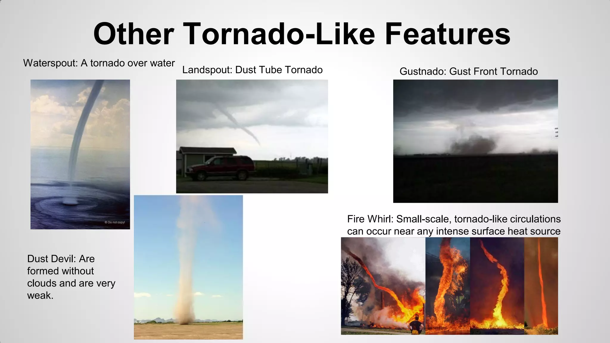 Other Tornado-Like Features
Waterspout: A tornado over water

Landspout: Dust Tube Tornado

Gustnado: Gust Front Tornado

Fire Whirl: Small-scale, tornado-like circulations
can occur near any intense surface heat source
Dust Devil: Are
formed without
clouds and are very
weak.

 