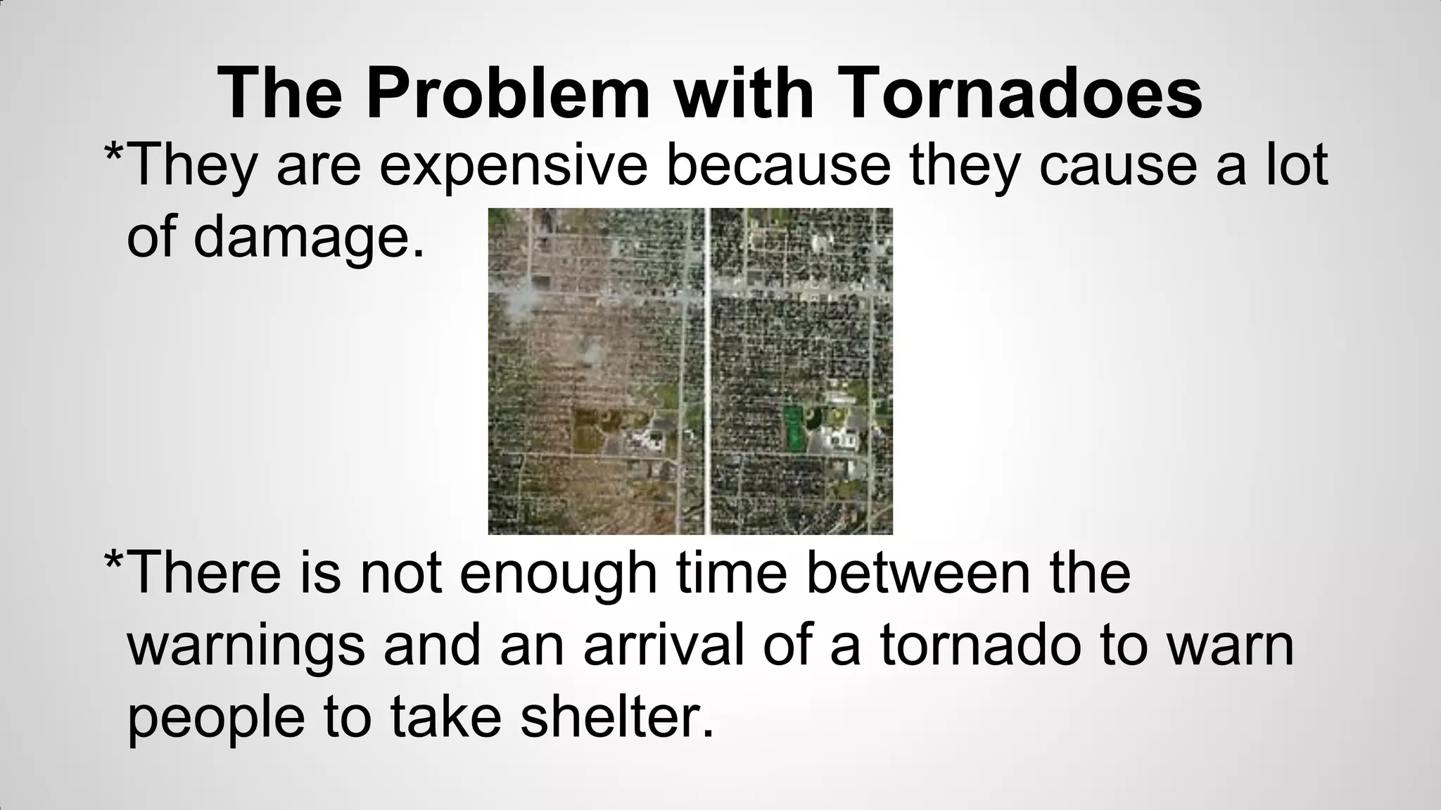 The Problem with Tornadoes
*They are expensive because they cause a lot
of damage.

*There is not enough time between the
warnings and an arrival of a tornado to warn
people to take shelter.

 
