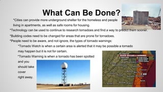 What Can Be Done?
*Cities can provide more underground shelter for the homeless and people
living in apartments, as well as safe rooms for housing.
*Technology can be used to continue to research tornadoes and find a way to predict them sooner.
*Building codes need to be changed for areas that are prone for tornadoes.
*People need to be aware, and not ignore, the types of tornado warnings:
*Tornado Watch is when a certain area is alerted that it may be possible a tornado
may happen but it is not for certain.
*Tornado Warning is when a tornado has been spotted
and you
should take
cover
right away.

 