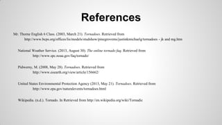 References
Mr. Thorne English 6 Class. (2003, March 21). Tornadoes. Retrieved from
http://www.bcps.org/offices/lis/models/studshow/pinegrovems/justinkmichaelg/tornadoes - jk and mg.htm
National Weather Service. (2013, August 30). The online tornado faq. Retrieved from
http://www.spc.noaa.gov/faq/tornado/
Pidwerny, M. (2008, May 28). Tornadoes. Retrieved from
http://www.eoearth.org/view/article/156662/
United States Environmental Protection Agency (2013, May 21). Tornadoes. Retrieved from
http://www.epa.gov/naturalevents/tornadoes.html
Wikipedia. (n.d.). Tornado. In Retrieved from http://en.wikipedia.org/wiki/Tornadic

 