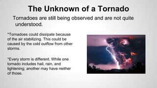 The Unknown of a Tornado
Tornadoes are still being observed and are not quite
understood.
*Tornadoes could dissipate because
of the air stabilizing. This could be
caused by the cold outflow from other
storms.

*Every storm is different. While one
tornado includes hail, rain, and
lightening; another may have neither
of those.

 