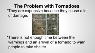 The Problem with Tornadoes
*They are expensive because they cause a lot
of damage.

*There is not enough time between the
warnings and an arrival of a tornado to warn
people to take shelter.

 