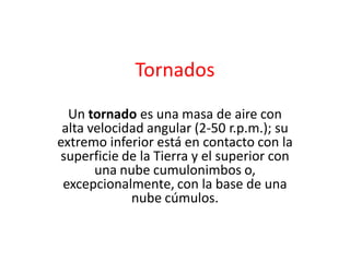 Tornados
Un tornado es una masa de aire con
alta velocidad angular (2-50 r.p.m.); su
extremo inferior está en contacto con la
superficie de la Tierra y el superior con
una nube cumulonimbos o,
excepcionalmente, con la base de una
nube cúmulos.

 