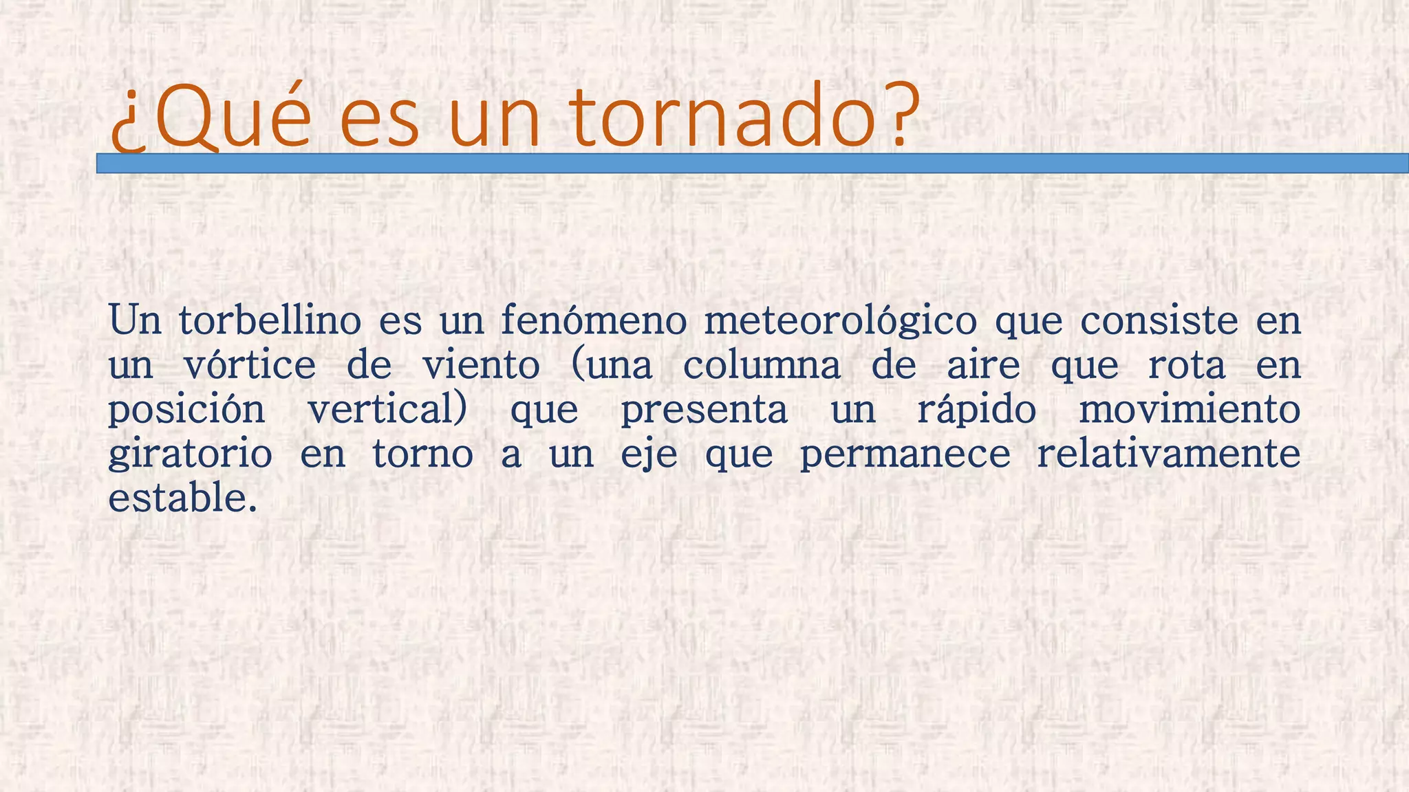 ¿Qué es un tornado?
Un torbellino es un fenómeno meteorológico que consiste en
un vórtice de viento (una columna de aire que rota en
posición vertical) que presenta un rápido movimiento
giratorio en torno a un eje que permanece relativamente
estable.