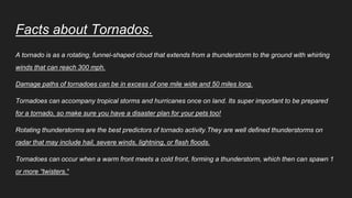 Facts about Tornados.
A tornado is as a rotating, funnel-shaped cloud that extends from a thunderstorm to the ground with whirling
winds that can reach 300 mph.
Damage paths of tornadoes can be in excess of one mile wide and 50 miles long.
Tornadoes can accompany tropical storms and hurricanes once on land. Its super important to be prepared
for a tornado, so make sure you have a disaster plan for your pets too!
Rotating thunderstorms are the best predictors of tornado activity.They are well defined thunderstorms on
radar that may include hail, severe winds, lightning, or flash floods.
Tornadoes can occur when a warm front meets a cold front, forming a thunderstorm, which then can spawn 1
or more “twisters."
 