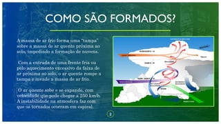 2
COMO SÃO FORMADOS?
A massa de ar frio forma uma “tampa”
sobre a massa de ar quente próxima ao
solo, impedindo a formação de nuvens.
Com a entrada de uma frente fria ou
pelo aquecimento excessivo da faixa de
ar próxima ao solo, o ar quente rompe a
tampa e invade a massa de ar frio.
O ar quente sobe e se expande, com
velocidade que pode chegar a 250 km/h.
A instabilidade na atmosfera faz com
que os tornados ocorram em espiral.
 