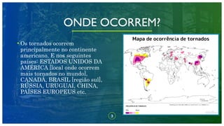 ONDE OCORREM?
• Os tornados ocorrem
principalmente no continente
americano. E nos seguintes
países: ESTADOS UNIDOS DA
AMÉRICA [local onde ocorrem
mais tornados no mundo],
CANADÁ, BRASIL [região sul],
RÚSSIA, URUGUAI, CHINA,
PAÍSES EUROPEUS etc.
3
 