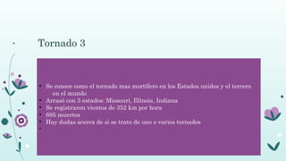 Tornado 3
• Se conoce como el tornado mas mortífero en los Estados unidos y el tercero
en el mundo
• Arrasó con 3 estados: Missouri, Illinois, Indiana
• Se registraron vientos de 352 km por hora
• 695 muertos
• Hay dudas acerca de si se trato de uno o varios tornados
•
 
