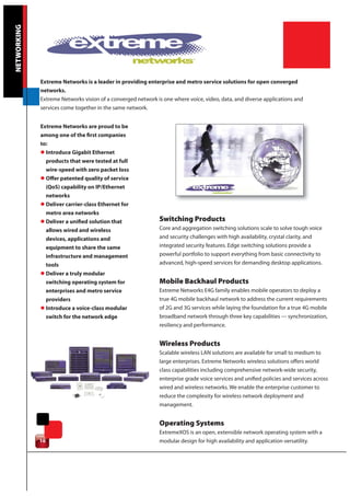 NETWORKING




             Extreme Networks is a leader in providing enterprise and metro service solutions for open converged
             networks.
             Extreme Networks vision of a converged network is one where voice, video, data, and diverse applications and
             services come together in the same network.


             Extreme Networks are proud to be
             among one of the first companies
             to:
             l Introduce Gigabit Ethernet
               products that were tested at full
               wire-speed with zero packet loss
             l Offer patented quality of service
               (QoS) capability on IP/Ethernet
               networks
             l Deliver carrier-class Ethernet for
               metro area networks
             l Deliver a unified solution that               Switching Products
               allows wired and wireless                     Core and aggregation switching solutions scale to solve tough voice
               devices, applications and                     and security challenges with high availability, crystal clarity, and
               equipment to share the same                   integrated security features. Edge switching solutions provide a
               infrastructure and management                 powerful portfolio to support everything from basic connectivity to
               tools                                         advanced, high-speed services for demanding desktop applications.
             l Deliver a truly modular
               switching operating system for                Mobile Backhaul Products
               enterprises and metro service                 Extreme Networks E4G family enables mobile operators to deploy a
               providers                                     true 4G mobile backhaul network to address the current requirements
             l Introduce a voice-class modular               of 2G and 3G services while laying the foundation for a true 4G mobile
               switch for the network edge                   broadband network through three key capabilities --- synchronization,
                                                             resiliency and performance.


                                                             Wireless Products
                                                             Scalable wireless LAN solutions are available for small to medium to
                                                             large enterprises. Extreme Networks wireless solutions offers world
                                                             class capabilities including comprehensive network-wide security,
                                                             enterprise grade voice services and unified policies and services across
                                                             wired and wireless networks. We enable the enterprise customer to
                                                             reduce the complexity for wireless network deployment and
                                                             management.


                                                             Operating Systems
                                                             ExtremeXOS is an open, extensible network operating system with a
             10                                              modular design for high availability and application versatility.
 