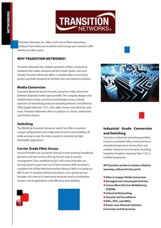 NETWORKING




             Transition Networks, Inc. offers a full suite of fiber networking
              products that enable you to deliver and manage your network traffic
             reliably over fiber optics.


             WHY TRANSITION NETWORKS?

             Transition Networks has created a portfolio of fiber connectivity
             hardware that makes networks perform better, faster, and more
             reliably. Transition Networks offers a complete fiber connectivity
             product portfolio designed to facilitate low-cost network evolution.


             Media Conversion
             Transition Networks brand of media converters make conversion
             between disparate media types possible. The company designs and
             markets these media conversion technologies across a broad
             spectrum of networking protocols including Ethernet, Fast Ethernet,
             ATM, Gigabit Ethernet, T1/E1, DS3, video, Power-over-Ethernet, and
             more. Transition Networks offers its products in chassis, stand alone,
             and PCI form factors.


             Switching
             The MILAN by Transition Networks switch line offers customers            Industrial Grade Conversion
             unique configurations and a high level of service and reliability, all
                                                                                      and Switching
             while serving to ease the stress caused on networks by high-
                                                                                      Transition's industrial networking portfolio
             bandwidth applications.
                                                                                      connects controlled office environments to
                                                                                      extended temperature, factory floor and
             Carrier Grade Fiber Access                                               outdoor industrial environments, including
             Service Providers are constantly striving to meet growing broadband      hazardous locations requiring Class 1 Div 2
             demands and new service offering. Factors such as remote                 certified equipment.
             management, SLAs, establishing QoS, and conserving fiber are
             forcing Carriers to get more out of their network. With Transition's     All Transition products include a lifetime
             complete line of fiber Network Interface Devices (NIDs) including our    warranty, without the fine print.
             MEF 9 and 14 compliant Ethernet products, we're giving Service
             Providers the chance to meet these demands head on and deliver           l Fiber to Copper Media Conversion
             mission critical applications with efficiency and reliability.           l Managed and Unmanaged Switches
                                                                                      l Coarse Wave Division Multiplexing
                                                                                        (CWDM)
                                                                                      l Industrial Networking
                                                                                      l Security and Surveillance
                                                                                      l NICs, SFPs, and GBICs
             12
                                                                                      l Power-over-Ethernet Switches
                                                                                      Converters and Accessories
 