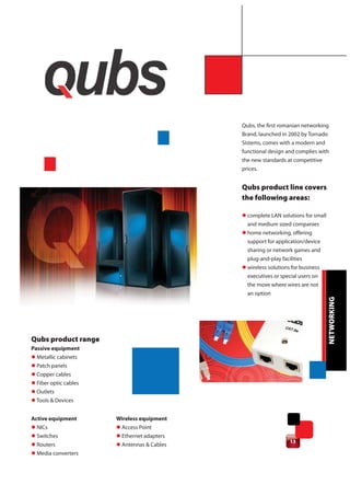 Qubs, the first romanian networking
                                             Brand, launched in 2002 by Tornado
                                             Sistems, comes with a modern and
                                             functional design and complies with
                                             the new standards at competitive
                                             prices.


                                             Qubs product line covers
                                             the following areas:

                                             l complete LAN solutions for small
                                               and medium sized companies
                                             l home networking, offering
                                               support for application/device
                                               sharing or network games and
                                               plug-and-play facilities
                                             l wireless solutions for business
                                               executives or special users on
                                               the move where wires are not
                                               an option




                                                                                   NETWORKING
Qubs product range
Passive equipment
l Metallic cabinets
l Patch panels
l Copper cables
l Fiber optic cables
l Outlets
l Tools & Devices


Active equipment       Wireless equipment
l NICs                 l Access Point
l Switches             l Ethernet adapters
                                                                 13
l Routers              l Antennas & Cables
l Media converters
 