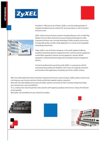 NETWORKING




                                                Founded in 1989 and set up in Taiwan, ZyXEL is now the leading provider of
                                                complete broadband access solutions for service providers, as well as business
                                                and home users.

                                                ZyXEL solutions boast the latest, hottest networking features such as Triple Play,
                                                Quality of Service (QoS), Network Security and Network Management. Both
                                                corporate and home users can take advantage of ZyXEL products and services
                                                to enjoy high quality, versatile media applications in a secure and manageable
                                                networking environment.

                                                Today, ZyXEL is one of the few companies in the world capable of offering
                                                complete networking solutions ranging from DSL customer premise equipment,
                                                central office equipment, Internet security appliances, switches, WLAN
                                                equipment, network-attached storage and centralized network management
                                                systems.


                                                To Internet professionals around the world, ZyXEL is a synonymous with for
                                                uncompromising quality and reliability. In fact, if you are enjoying convenient
                                                and versatile online applications, they likely come from a ZyXEL solution.



             With more deliverable information and better empowerment for your communication, ZyXEL products and services
             can bring you, your business partners, friends and families together anytime, anywhere.
             Built with rock-solid stability and security, the ZyXEL solutions are known for their innovative design that makes
             your network more secure and efficient.
             To us, creating more value for partners and customers with ingenious products and services is always the direction
             we are heading.
             With ZyXEL, the possibilities for your network are endless.




             14
 