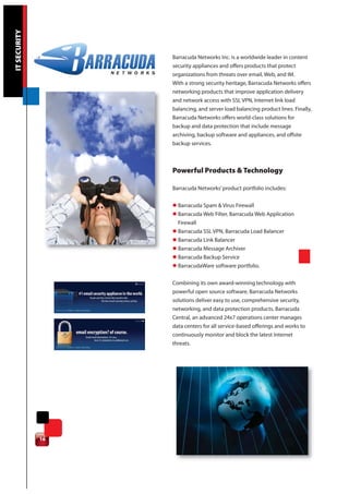 IT SECURITY




                   Barracuda Networks Inc. is a worldwide leader in content
                   security appliances and offers products that protect
                   organizations from threats over email, Web, and IM.
                   With a strong security heritage, Barracuda Networks offers
                   networking products that improve application delivery
                   and network access with SSL VPN, Internet link load
                   balancing, and server load balancing product lines. Finally,
                   Barracuda Networks offers world-class solutions for
                   backup and data protection that include message
                   archiving, backup software and appliances, and offsite
                   backup services.



                   Powerful Products & Technology

                   Barracuda Networks’ product portfolio includes:

                   l Barracuda Spam & Virus Firewall
                   l Barracuda Web Filter, Barracuda Web Application
                     Firewall
                   l Barracuda SSL VPN, Barracuda Load Balancer
                   l Barracuda Link Balancer
                   l Barracuda Message Archiver
                   l Barracuda Backup Service
                   l BarracudaWare software portfolio.

                   Combining its own award-winning technology with
                   powerful open source software, Barracuda Networks
                   solutions deliver easy to use, comprehensive security,
                   networking, and data protection products. Barracuda
                   Central, an advanced 24x7 operations center manages
                   data centers for all service-based offerings and works to
                   continuously monitor and block the latest Internet
                   threats.




              16
 