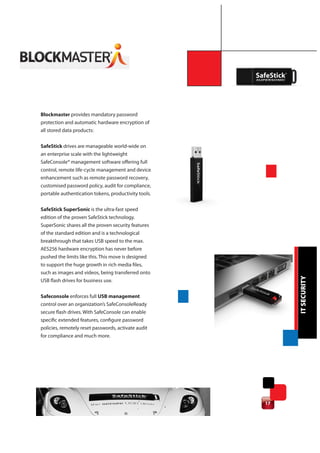 Blockmaster provides mandatory password
protection and automatic hardware encryption of
all stored data products:

SafeStick drives are manageable world-wide on
an enterprise scale with the lightweight
SafeConsole® management software offering full
control, remote life-cycle management and device
enhancement such as remote password recovery,
customised password policy, audit for compliance,
portable authentication tokens, productivity tools.


SafeStick SuperSonic is the ultra-fast speed
edition of the proven SafeStick technology.
SuperSonic shares all the proven security features
of the standard edition and is a technological
breakthrough that takes USB speed to the max.
AES256 hardware encryption has never before
pushed the limits like this. This move is designed
to support the huge growth in rich media files,
such as images and videos, being transferred onto




                                                           IT SECURITY
USB flash drives for business use.

Safeconsole enforces full USB management
control over an organization’s SafeConsoleReady
secure flash drives. With SafeConsole can enable
specific extended features, configure password
policies, remotely reset passwords, activate audit
for compliance and much more.




                                                      17
 