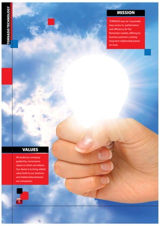 TORNADO TECHNOLOGY
                                                           MISSION
                                                    TORNADO was set to provide
                                                    easy access to performance
                                                    and efficiency for the
                                                    Romanian market, offering its
                                                    business partners a strong,
                                                    long term relationship based
                                                    on trust.




                           VALUES
                     We build our company
                     guided by cornerstone
                     values in which we believe.
                     Our desire is to bring added
                     value both to our business
                     and relationship between
                     our companies.




                       2
 