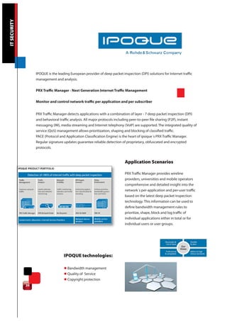 IT SECURITY




                   IPOQUE is the leading European provider of deep packet inspection (DPI) solutions for Internet traffic
                   management and analysis.

                   PRX Traffic Manager - Next Generation Internet Traffic Management

                   Monitor and control network traffic per application and per subscriber


                   PRX Traffic Manager detects applications with a combination of layer - 7 deep packet inspection (DPI)
                   and behavioral traffic analysis. All major protocols including peer-to-peer file sharing (P2P), instant
                   messaging (IM), media streaming and Internet telephony (VoIP) are supported. The integrated quality of
                   service (QoS) management allows prioritization, shaping and blocking of classified traffic.
                   PACE (Protocol and Application Classification Engine) is the heart of ipoque´s PRX Traffic Manager.
                   Regular signature updates guarantee reliable detection of proprietary, obfuscated and encrypted
                   protocols.


                                                                             Application Scenarios

                                                                             PRX Traffic Manager provides wireline
                                                                             providers, universities and mobile operators
                                                                             comprehensive and detailed insight into the
                                                                             network´s per-application and per-user traffic
                                                                             based on the latest deep packet inspection
                                                                             technology. This information can be used to
                                                                             define bandwidth management rules to
                                                                             prioritize, shape, block and log traffic of
                                                                             individual applications either in total or for
                                                                             individual users or user groups.




                                     IPOQUE technologies:

                                     l Bandwidth management
                                     l Quality of Service
                                     l Copyright protection
              20
 