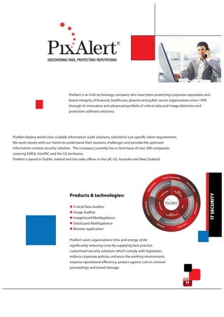 PixAlert is an Irish technology company who have been protecting corporate reputation and
                                      brand integrity of financial, healthcare, pharma and public sector organisations since 1999
                                      through its innovative and advanced portfolio of critical data and image detection and
                                      protection software solutions.




PixAlert deploy world-class scalable information audit solutions, tailored to suit specific client requirements.
We work closely with our clients to understand their business challenges and provide the optimum
information content security solution. The company currently has a client base of over 200 companies
covering EMEA, AsiaPAC and the US territories.
PixAlert is based in Dublin, Ireland and has sales offices in the UK, US, Australia and New Zealand.




                                                                                                                                    IT SECURITY
                                      Products & technologies:

                                      l Critical Data Auditor
                                      l Image Auditor
                                      l ImageGuard MailAppliance
                                      l DataGuard MailAppliance
                                      l Monitor application

                                      PixAlert saves organisations time and energy while
                                      significantly reducing costs by supplying best practice
                                      customised security solutions which comply with legislation,
                                      enforce corporate policies, enhance the working environment,
                                      improve operational efficiency, protect against civil or criminal
                                      proceedings and brand damage.


                                                                                                                   23
 