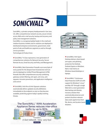 SonicWALL, a private company headquartered in San Jose,
CA. offers comprehensive network security, secure remote
access, Web and e-mail security, backup and recovery, and
policy and management solutions.
SonicWALL is a recognised global leader in the small and
medium business markets and its solutions are deployed in
distributed enterprise environments, government, retail
point-of-sale and healthcare segments as well as through
service providers.
Technologies & Product lines:

                                                              l SonicWALL Anti-Spam
l SonicWALL® E-Class represents a new generation of
                                                              Desktop delivers client-based
comprehensive solutions for Network Security, Secure
                                                              anti-spam, anti-phishing
Remote Access, Email Security and Policy and Management.
                                                              protection for Outlook,
                                                              Outlook Express or Windows
l SonicWALL Next-Generation Firewalls scan every byte of
                                                              Mail e-mail clients on
every packet for the deepest level of protection and can
                                                              Windows-based desktops or
also be deployed as Unified Threat Management (UTM)
                                                              laptops.
firewalls that offer comprehensive security combining
gateway content filtering, anti-spam, anti-virus, anti-
                                                              l SonicWALL® Continuous
spyware, intrusion prevention, and application intelligence
                                                              Data Protection (CDP) 6.0 with
and control
                                                              support for Windows®, Linux®




                                                                                                 IT SECURITY
                                                              and Mac OS® through a single
l SonicWALL Anti-Virus & Anti-Spyware solutions
                                                              Web GUI is a next-generation
automatically deliver updated security definitions
                                                              data backup and disaster
immediately to the endpoint as soon as they become
                                                              recovery solution that
available, protecting against today’s rapidly-evolving
                                                              automatically preserves and
threats.
                                                              protects business-relevant
                                                              data assets against loss from
                                                              file, device, and location based
                                                              disasters.




                                                                                      25
 