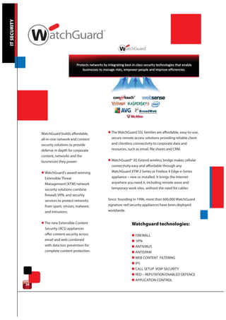 IT SECURITY




                   WatchGuard builds affordable,     l The WatchGuard SSL families are affordable, easy-to-use,
                   all-in-one network and content      secure remote access solutions providing reliable client
                   security solutions to provide       and clientless connectivity to corporate data and
                   defense in depth for corporate      resources, such as email, file shares and CRM.
                   content, networks and the
                   businesses they power:            l WatchGuard® 3G Extend wireless bridge makes cellular
                                                       connectivity easy and affordable through any
                   l WatchGuard's award-winning        WatchGuard XTM 2 Series or Firebox X Edge e-Series
                     Extensible Threat                 appliance – new or installed. It brings the Internet
                     Management (XTM) network          anywhere you need it, including remote areas and
                     security solutions combine        temporary work sites, without the need for cables
                     firewall, VPN, and security
                     services to protect networks    Since founding in 1996, more than 600,000 WatchGuard
                     from spam, viruses, malware,    signature red security appliances have been deployed
                     and intrusions.                 worldwide.


                   l The new Extensible Content                     Watchguard technologies:
                     Security (XCS) appliances
                     offer content security across                  n FIREWALL
                     email and web combined                         n VPN
                     with data loss prevention for                  n ANTIVIRUS
                     complete content protection.                   n ANTISPAM
                                                                    n WEB CONTENT FILTERING
                                                                    n IPS
                                                                    n CALL SETUP VOIP SECURITY
                                                                    n RED – REPUTATION ENABLED DEFENCE
                                                                    n APPLICATION CONTROL
              26
 