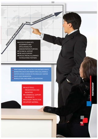GY
                                                      N OLO
                                                  TECH
                                               DO
                             WITH      RNA
                        IP          TO
                      SH
                    ER
                  TN
                AR
              EP
            TH
         OF
      TS
    FI




                 l ACCESS TO DEMO KITS
  NE
BE




                   (EQUIPMENTS AND
                   APPLICATIONS) FOR
                   DEMONSTRATION PURPOSES
                 l TECHNICAL SUPPORT
                 l PRE-SALES SUPPORT
                 l SPECIAL PRICING ALLOWANCE
                   FOR REGISTERED PARTNERS




          l JOINT MARKETING ACTIVITIES FOR PARTNER EVENTS
          l MARKETING BACK END REBATE AND COLLATERALS
          l CERTIFICATION COURSES IN TECHNOLOGY CENTER
          l SALES LEAD GENERATION
          l NEWSLETTERS AND WEBCAST INVITATIONS




                                                                      PARTNERSHIP
                         l SALES TOOLS,
                           PRESENTATIONS AND
                           INCENTIVES
                         l COMMERCIAL SUPPORT
                           ON PROJECTS
                         l ACCOUNT PROTECTION
                         l SUPPORT MATERIAL




                                                                 29
 