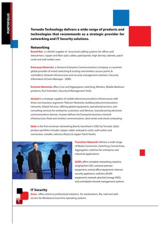 PORTOFOLIO




                 Tornado Technology delivers a wide range of products and
                 technologies that recommends us a strategic provider for
                 networking and IT Security solutions.

                 Networking
                 Brand-Rex is a British supplier of structured cabling systems for offices and
                 datacenters: copper and fiber optic cables, patchpanels, high density cabinets, patch
                 cords and wall outlets seen.

                 Enterasys Networks, a Siemens Enterprise Communications Company, is a premier
                 global provider of wired (switching & routing) and wireless (access points &
                 controllers) network infrastructure and security management solutions (Security
                 Information & Event Manager - SIEM).

                 Extreme Networks offers Core and Aggregation switching, Wireless, Mobile Backhaul
                 products, Port Extenders, Security & Management Tools.

                 Huawei is a strategic supplier of mobile telecommunications infrastructure with
                 three core business segments: Telecom Networks, building telecommunications
                 networks; Global Services, offering global equipment, operational services, and
                 consulting services for enterprise customers; and Devices, manufacturing electronic
                 communications devices. Huawei delivers for Enterprise business network
                 infrastructure, fixed and wireless communication, data center and cloud computing.

                 Qubs is the first romanian networking Brand, launched in 2002 by Tornado. Qubs
                 product portfolio includes copper cables and patch cords, wall outlets and
                 connectors, metallic cabinets (Racks) & copper Patch Panels.

                                                           Transition Networks delivers a wide range
                                                           of Media Conversion, Switching, Connectivity,
                                                           Aggregation switches for enterprise and
                                                           industrial applications.

                                                           ZyXEL offers complete networking solutions
                                                           ranging from DSL customer premise
                                                           equipment, central office equipment, Internet
                                                           security appliances, switches, WLAN
                                                           equipment; network attached storage (NAS)
                                                           and centralized network management systems.


                 IT Security
                 Avira , offers antivirus professional solutions for workstations, file, mail and web
                 servers for Windows/Linux/Unix operating systems.
             6
 