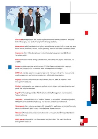 Barracuda offers products that protect organizations from threats over email, Web, and
InstantMesseging and loadbalancing/link balancing solutions.

Coperfasten (WebTitan/SpamTitan) offers comprehensive protection from email and web
based threats, including , viruses, Trojans, phishing, malware and other unwanted content

Cryptzone offers Policy Compliance, Content Security, Secure Access and Endpoint
Security products

Entrust solutions include strong authentication, fraud detection, digital certificates, SSL
and PKI.

Ipoque, provides deep packet inspection (DPI), bandwidth management, copyright
protection, QoS solutions for Internet traffic management and analysis.

LANDesk provides systems management, security management, service management,
asset management, and process management solutions to organizations.

Loglogic provides compliance (PCI, HIPAA, FISMA, ISO, ITIL, NERC & SO) and IT data
management products




                                                                                                     PORTOFOLIO
Pixalert has innovative and advanced portfolio of critical data and image detection and
protection software solutions.

Rapid7 is the leading provider of Unified Vulnerability Management and Penetration
Testing Solutions.

SonicWALL providing services for network firewalls, UTMs (Unified Threat Management),
VPNs (Virtual Private Network), backup and recovery, and anti-spam for email.

Watchguard offers antivirus, antispam, IPS, firewall, VPN, application control, VoIP security,
Reputation Enabled Defence, Data Loss Prevention device solutions

Webroot offer SaaS products (web/email security service, email archiving) and endpoint
security software

Block master offers secure USB flash drivers, encryption data USB AND central USB
management products
                                                                                                 7
 