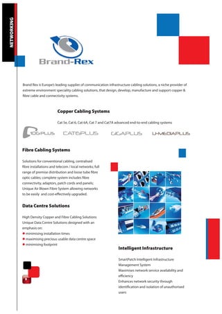NETWORKING




             Brand Rex is Europe’s leading supplier of communication infrastructure cabling solutions, a niche provider of
             extreme environment speciality cabling solutions, that design, develop, manufacture and support copper &
             fibre cable and connectivity systems.



                                     Copper Cabling Systems

                                     Cat 5e, Cat 6, Cat 6A, Cat 7 and Cat7A advanced end-to-end cabling systems




             Fibre Cabling Systems

             Solutions for conventional cabling, centralised
             fibre installations and telecom / local networks; full
             range of premise distribution and loose tube fibre
             optic cables; complete system includes fibre
             connectivity, adaptors, patch cords and panels;
             Unique Air Blown Fibre System allowing networks
             to be easily and cost-effectively upgraded.


             Data Centre Solutions

             High Density Copper and Fibre Cabling Solutions
             Unique Data Centre Solutions designed with an
             emphasis on:
             l minimising installation times
             l maximising precious usable data centre space
             l minimising footprint
                                                                            Intelligent Infrastructure

                                                                            SmartPatch Intelligent Infrastructure
                                                                            Management System
                                                                            Maximises network service availability and
                                                                            efficiency
              8
                                                                            Enhances network security through
                                                                            identification and isolation of unauthorised
                                                                            users
 
