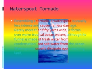 Waterspout TornadoResembling a tornado, a waterspout is usually less intense and causes far less damage. Rarely more than fifty yards wide, it forms over warm tropical ocean waters, although its funnel is made of fresh water from condensation` not salt water from the ocean. Waterspouts usually dissipate upon reaching land. 