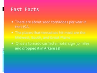 Fast FactsThere are about 1000 tornadoes per year in the USA.The places that tornadoes hit most are the Midwest, South, and Great PlainsOnce a tornado carried a motel sign 30 miles and dropped it in Arkansas!