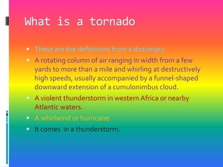 What is a tornadoThese are the definitions from a dictionary:A rotating column of air ranging in width from a few yards to more than a mile and whirling at destructively high speeds, usually accompanied by a funnel-shaped downward extension of a cumulonimbus cloud. A violent thunderstorm in western Africa or nearby Atlantic waters. A whirlwind or hurricane. It comes  in a thunderstorm.
