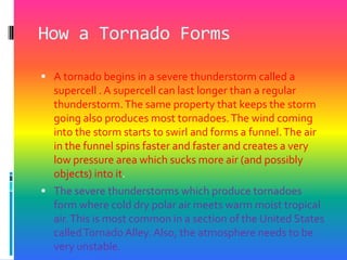 How a Tornado FormsA tornado begins in a severe thunderstorm called a supercell . A supercell can last longer than a regular thunderstorm. The same property that keeps the storm going also produces most tornadoes. The wind coming into the storm starts to swirl and forms a funnel. The air in the funnel spins faster and faster and creates a very low pressure area which sucks more air (and possibly objects) into it. The severe thunderstorms which produce tornadoes form where cold dry polar air meets warm moist tropical air. This is most common in a section of the United States called Tornado Alley. Also, the atmosphere needs to be very unstable. 