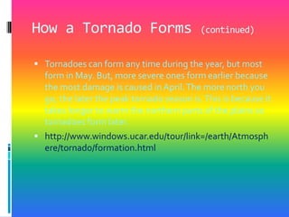 How a Tornado Forms (continued)Tornadoes can form any time during the year, but most form in May. But, more severe ones form earlier because the most damage is caused in April. The more north you go, the later the peak tornado season is. This is because it takes longer to warm the northern parts of the plains so tornadoes form later. http://www.windows.ucar.edu/tour/link=/earth/Atmosphere/tornado/formation.html
