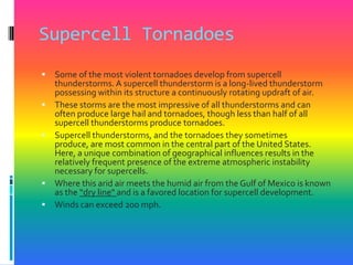 Supercell TornadoesSome of the most violent tornadoes develop from supercell thunderstorms. A supercell thunderstorm is a long-lived thunderstorm possessing within its structure a continuously rotating updraft of air. These storms are the most impressive of all thunderstorms and can often produce large hail and tornadoes, though less than half of all supercell thunderstorms produce tornadoes. Supercell thunderstorms, and the tornadoes they sometimes produce, are most common in the central part of the United States. Here, a unique combination of geographical influences results in the relatively frequent presence of the extreme atmospheric instability necessary for supercells. Where this arid air meets the humid air from the Gulf of Mexico is known as the “dry line" and is a favored location for supercell development. Winds can exceed 200 mph. 