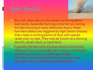 Dust DevilsDry, hot, clear days on the desert can bring about dust devils. Generally forming in the hot sun during the late morning or early afternoon hours, these harmless eddies are triggered by light desert breezes that create a swirling plume of dust with speeds rarely over 25 mph. They may be known as a dancing dervish, desert devil, or sand devil. Typically, the life cycle of a dust devil is short-lived. However, they occasionally can continue rotating for several hours at a time. Although usually harmless, they have been known to cause minor damage in the southwestern United States. 