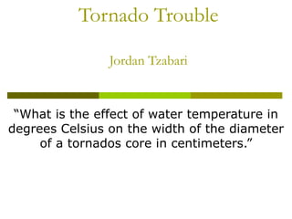 Tornado Trouble Jordan Tzabari “ What is the effect of water temperature in degrees Celsius on the width of the diameter of a tornados core in centimeters.” 