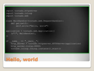 Hello, worldimport tornado.httpserverimport tornado.ioloopimport tornado.webclass MainHandler(tornado.web.RequestHandler):    def get(self):        self.write("Hello, world")application = tornado.web.Application([    (r"/", MainHandler),])if __name__ == "__main__”:    http_server = tornado.httpserver.HTTPServer(application)    http_server.listen(8888)    tornado.ioloop.IOLoop.instance().start()